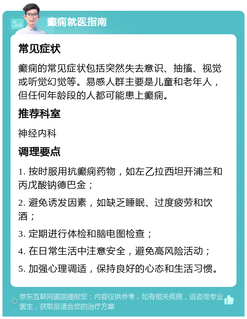 癫痫就医指南 常见症状 癫痫的常见症状包括突然失去意识、抽搐、视觉或听觉幻觉等。易感人群主要是儿童和老年人，但任何年龄段的人都可能患上癫痫。 推荐科室 神经内科 调理要点 1. 按时服用抗癫痫药物，如左乙拉西坦开浦兰和丙戊酸钠德巴金； 2. 避免诱发因素，如缺乏睡眠、过度疲劳和饮酒； 3. 定期进行体检和脑电图检查； 4. 在日常生活中注意安全，避免高风险活动； 5. 加强心理调适，保持良好的心态和生活习惯。