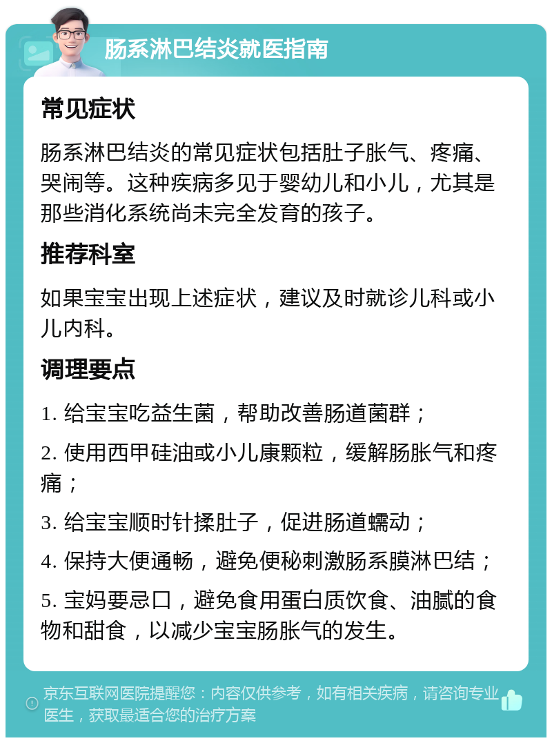 肠系淋巴结炎就医指南 常见症状 肠系淋巴结炎的常见症状包括肚子胀气、疼痛、哭闹等。这种疾病多见于婴幼儿和小儿，尤其是那些消化系统尚未完全发育的孩子。 推荐科室 如果宝宝出现上述症状，建议及时就诊儿科或小儿内科。 调理要点 1. 给宝宝吃益生菌，帮助改善肠道菌群； 2. 使用西甲硅油或小儿康颗粒，缓解肠胀气和疼痛； 3. 给宝宝顺时针揉肚子，促进肠道蠕动； 4. 保持大便通畅，避免便秘刺激肠系膜淋巴结； 5. 宝妈要忌口，避免食用蛋白质饮食、油腻的食物和甜食，以减少宝宝肠胀气的发生。