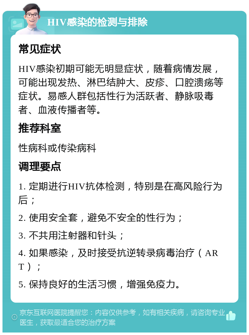 HIV感染的检测与排除 常见症状 HIV感染初期可能无明显症状，随着病情发展，可能出现发热、淋巴结肿大、皮疹、口腔溃疡等症状。易感人群包括性行为活跃者、静脉吸毒者、血液传播者等。 推荐科室 性病科或传染病科 调理要点 1. 定期进行HIV抗体检测，特别是在高风险行为后； 2. 使用安全套，避免不安全的性行为； 3. 不共用注射器和针头； 4. 如果感染，及时接受抗逆转录病毒治疗（ART）； 5. 保持良好的生活习惯，增强免疫力。