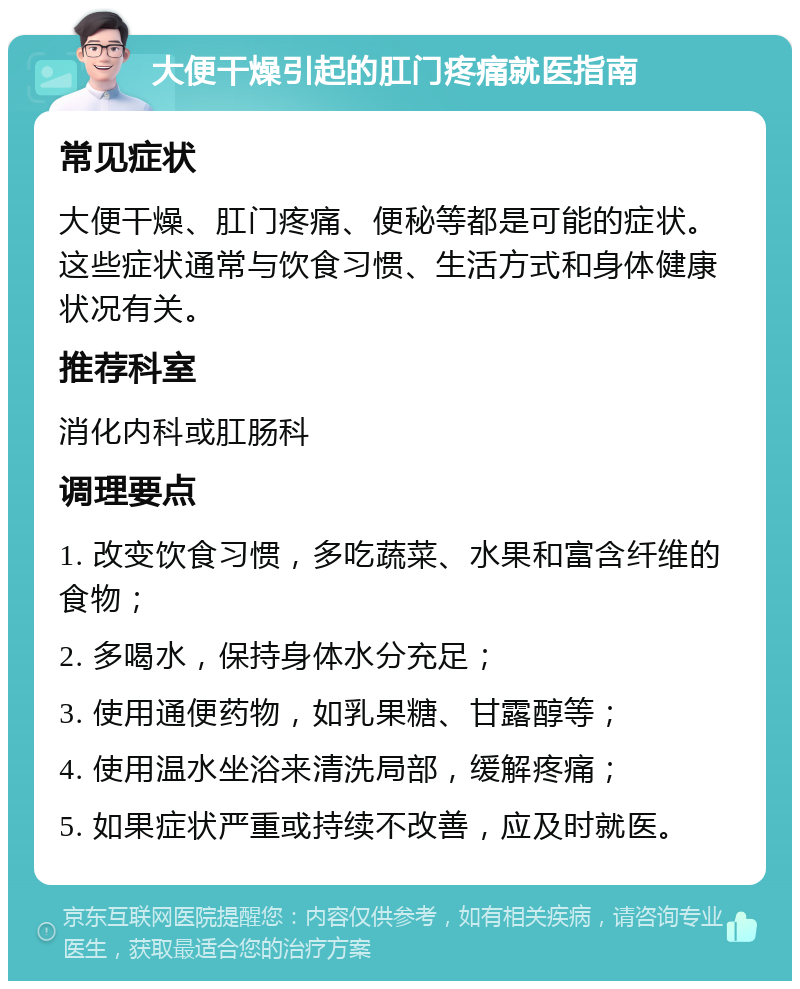 大便干燥引起的肛门疼痛就医指南 常见症状 大便干燥、肛门疼痛、便秘等都是可能的症状。这些症状通常与饮食习惯、生活方式和身体健康状况有关。 推荐科室 消化内科或肛肠科 调理要点 1. 改变饮食习惯，多吃蔬菜、水果和富含纤维的食物； 2. 多喝水，保持身体水分充足； 3. 使用通便药物，如乳果糖、甘露醇等； 4. 使用温水坐浴来清洗局部，缓解疼痛； 5. 如果症状严重或持续不改善，应及时就医。