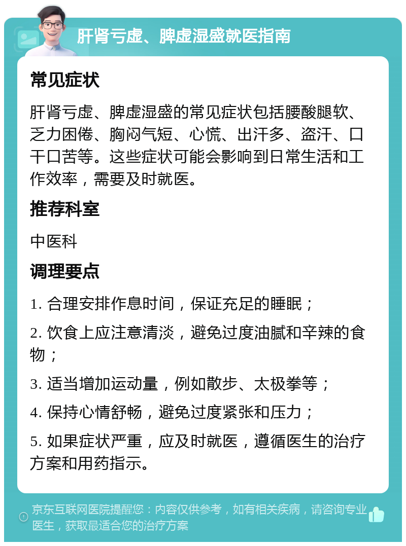 肝肾亏虚、脾虚湿盛就医指南 常见症状 肝肾亏虚、脾虚湿盛的常见症状包括腰酸腿软、乏力困倦、胸闷气短、心慌、出汗多、盗汗、口干口苦等。这些症状可能会影响到日常生活和工作效率，需要及时就医。 推荐科室 中医科 调理要点 1. 合理安排作息时间，保证充足的睡眠； 2. 饮食上应注意清淡，避免过度油腻和辛辣的食物； 3. 适当增加运动量，例如散步、太极拳等； 4. 保持心情舒畅，避免过度紧张和压力； 5. 如果症状严重，应及时就医，遵循医生的治疗方案和用药指示。