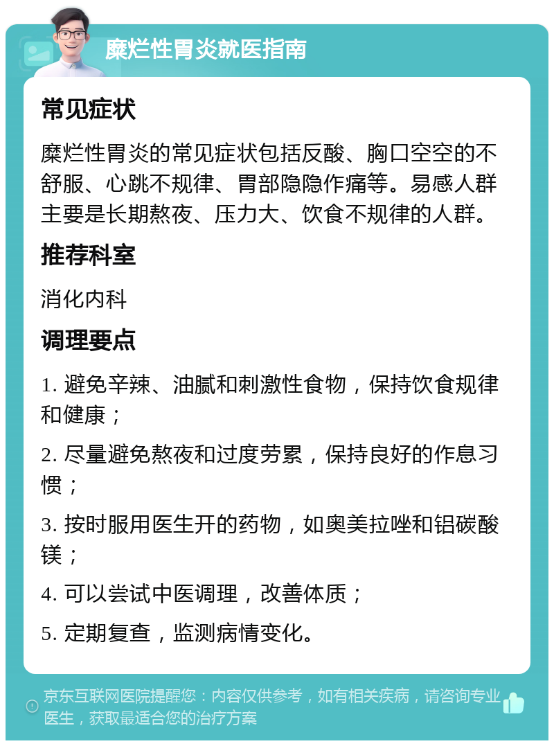 糜烂性胃炎就医指南 常见症状 糜烂性胃炎的常见症状包括反酸、胸口空空的不舒服、心跳不规律、胃部隐隐作痛等。易感人群主要是长期熬夜、压力大、饮食不规律的人群。 推荐科室 消化内科 调理要点 1. 避免辛辣、油腻和刺激性食物，保持饮食规律和健康； 2. 尽量避免熬夜和过度劳累，保持良好的作息习惯； 3. 按时服用医生开的药物，如奥美拉唑和铝碳酸镁； 4. 可以尝试中医调理，改善体质； 5. 定期复查，监测病情变化。