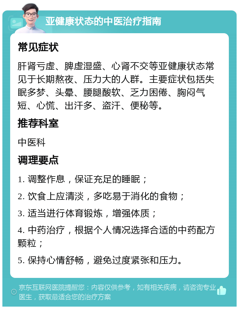 亚健康状态的中医治疗指南 常见症状 肝肾亏虚、脾虚湿盛、心肾不交等亚健康状态常见于长期熬夜、压力大的人群。主要症状包括失眠多梦、头晕、腰腿酸软、乏力困倦、胸闷气短、心慌、出汗多、盗汗、便秘等。 推荐科室 中医科 调理要点 1. 调整作息，保证充足的睡眠； 2. 饮食上应清淡，多吃易于消化的食物； 3. 适当进行体育锻炼，增强体质； 4. 中药治疗，根据个人情况选择合适的中药配方颗粒； 5. 保持心情舒畅，避免过度紧张和压力。