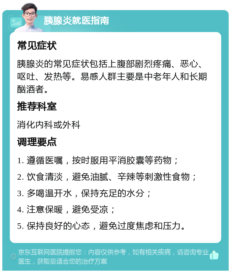 胰腺炎就医指南 常见症状 胰腺炎的常见症状包括上腹部剧烈疼痛、恶心、呕吐、发热等。易感人群主要是中老年人和长期酗酒者。 推荐科室 消化内科或外科 调理要点 1. 遵循医嘱，按时服用平消胶囊等药物； 2. 饮食清淡，避免油腻、辛辣等刺激性食物； 3. 多喝温开水，保持充足的水分； 4. 注意保暖，避免受凉； 5. 保持良好的心态，避免过度焦虑和压力。