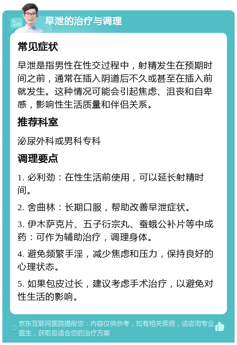 早泄的治疗与调理 常见症状 早泄是指男性在性交过程中，射精发生在预期时间之前，通常在插入阴道后不久或甚至在插入前就发生。这种情况可能会引起焦虑、沮丧和自卑感，影响性生活质量和伴侣关系。 推荐科室 泌尿外科或男科专科 调理要点 1. 必利劲：在性生活前使用，可以延长射精时间。 2. 舍曲林：长期口服，帮助改善早泄症状。 3. 伊木萨克片、五子衍宗丸、蚕蛾公补片等中成药：可作为辅助治疗，调理身体。 4. 避免频繁手淫，减少焦虑和压力，保持良好的心理状态。 5. 如果包皮过长，建议考虑手术治疗，以避免对性生活的影响。