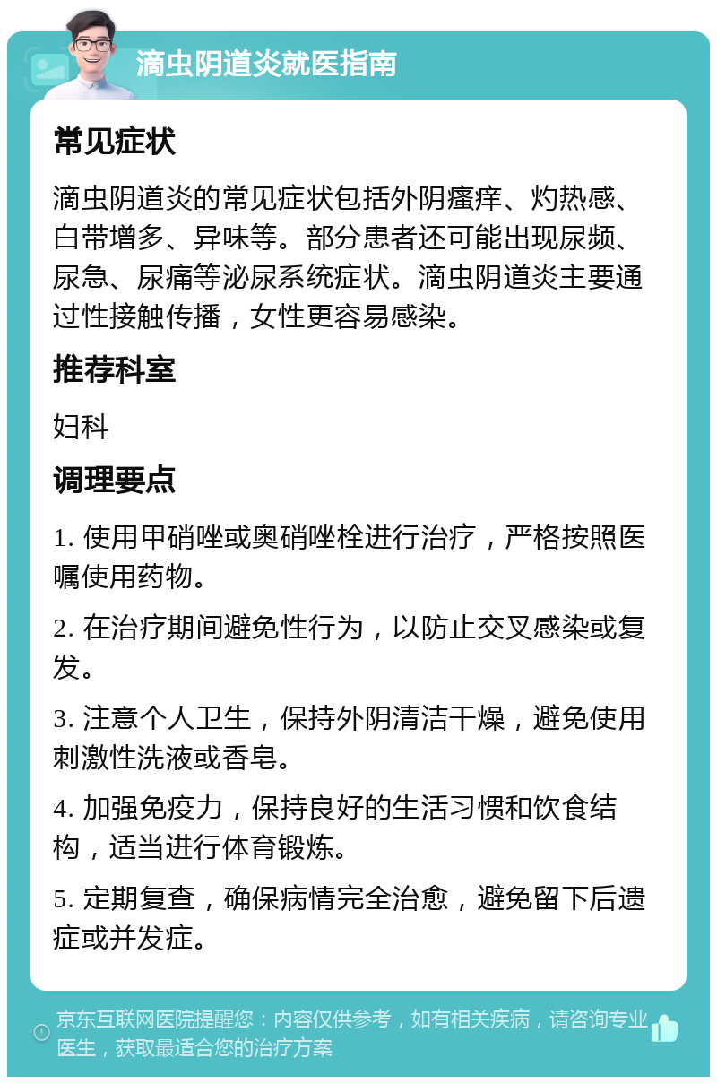 滴虫阴道炎就医指南 常见症状 滴虫阴道炎的常见症状包括外阴瘙痒、灼热感、白带增多、异味等。部分患者还可能出现尿频、尿急、尿痛等泌尿系统症状。滴虫阴道炎主要通过性接触传播，女性更容易感染。 推荐科室 妇科 调理要点 1. 使用甲硝唑或奥硝唑栓进行治疗，严格按照医嘱使用药物。 2. 在治疗期间避免性行为，以防止交叉感染或复发。 3. 注意个人卫生，保持外阴清洁干燥，避免使用刺激性洗液或香皂。 4. 加强免疫力，保持良好的生活习惯和饮食结构，适当进行体育锻炼。 5. 定期复查，确保病情完全治愈，避免留下后遗症或并发症。