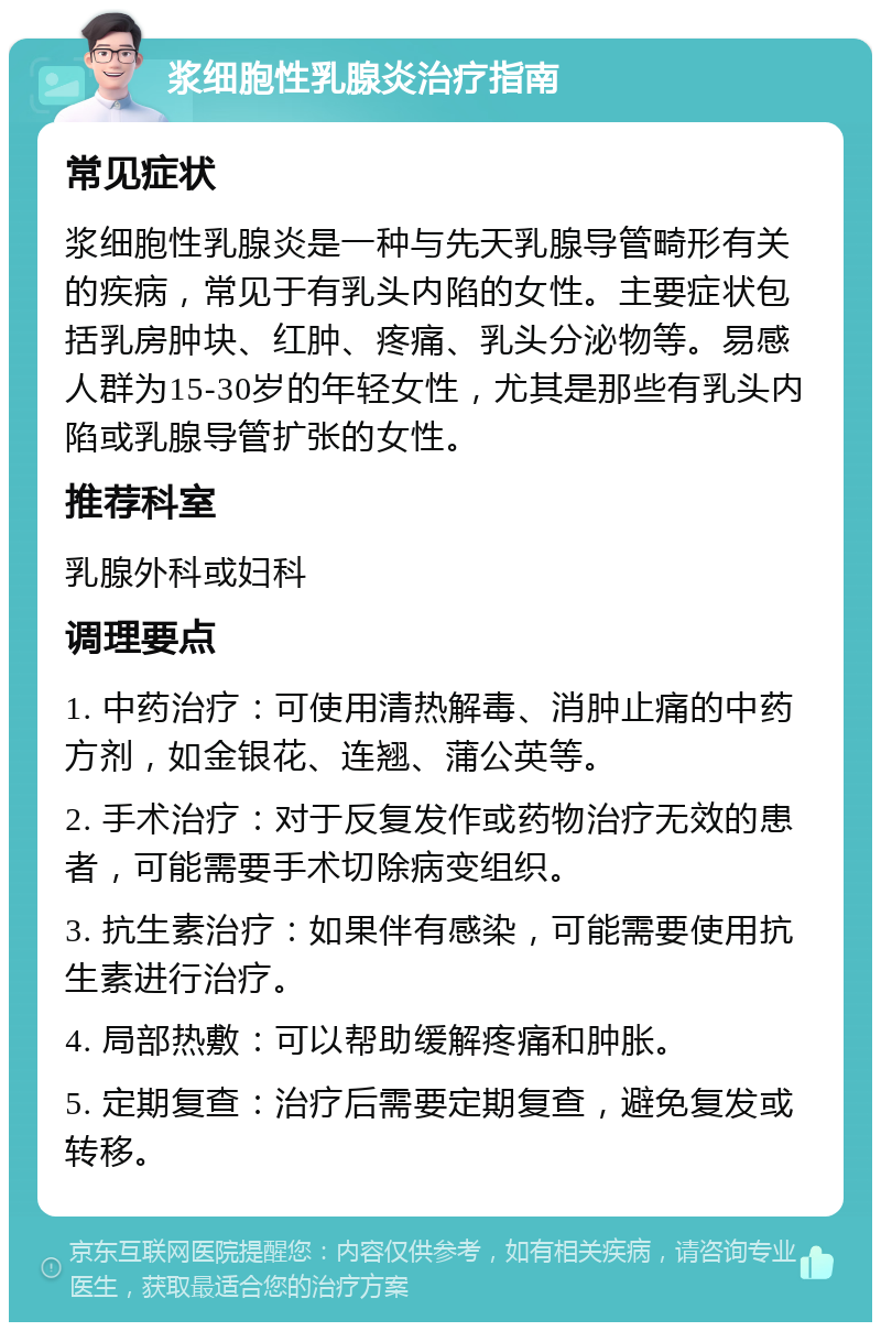 浆细胞性乳腺炎治疗指南 常见症状 浆细胞性乳腺炎是一种与先天乳腺导管畸形有关的疾病，常见于有乳头内陷的女性。主要症状包括乳房肿块、红肿、疼痛、乳头分泌物等。易感人群为15-30岁的年轻女性，尤其是那些有乳头内陷或乳腺导管扩张的女性。 推荐科室 乳腺外科或妇科 调理要点 1. 中药治疗：可使用清热解毒、消肿止痛的中药方剂，如金银花、连翘、蒲公英等。 2. 手术治疗：对于反复发作或药物治疗无效的患者，可能需要手术切除病变组织。 3. 抗生素治疗：如果伴有感染，可能需要使用抗生素进行治疗。 4. 局部热敷：可以帮助缓解疼痛和肿胀。 5. 定期复查：治疗后需要定期复查，避免复发或转移。