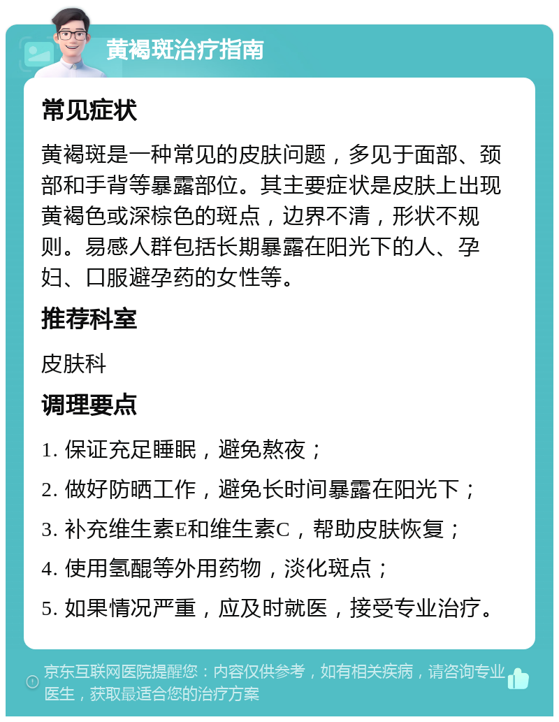 黄褐斑治疗指南 常见症状 黄褐斑是一种常见的皮肤问题，多见于面部、颈部和手背等暴露部位。其主要症状是皮肤上出现黄褐色或深棕色的斑点，边界不清，形状不规则。易感人群包括长期暴露在阳光下的人、孕妇、口服避孕药的女性等。 推荐科室 皮肤科 调理要点 1. 保证充足睡眠，避免熬夜； 2. 做好防晒工作，避免长时间暴露在阳光下； 3. 补充维生素E和维生素C，帮助皮肤恢复； 4. 使用氢醌等外用药物，淡化斑点； 5. 如果情况严重，应及时就医，接受专业治疗。