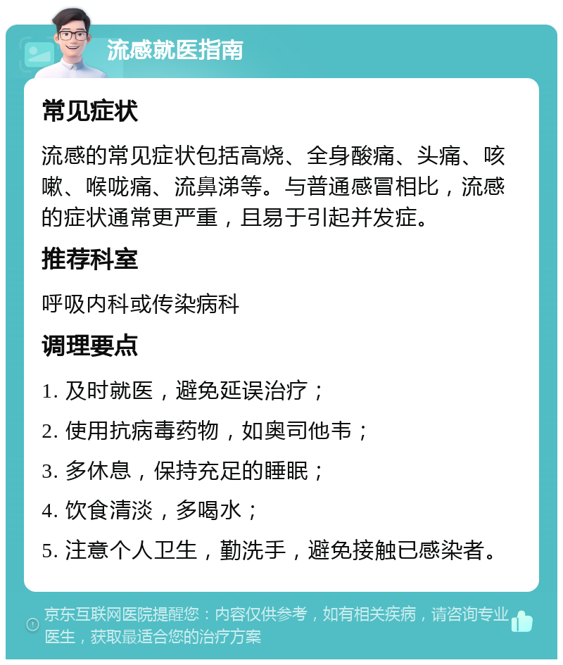 流感就医指南 常见症状 流感的常见症状包括高烧、全身酸痛、头痛、咳嗽、喉咙痛、流鼻涕等。与普通感冒相比，流感的症状通常更严重，且易于引起并发症。 推荐科室 呼吸内科或传染病科 调理要点 1. 及时就医，避免延误治疗； 2. 使用抗病毒药物，如奥司他韦； 3. 多休息，保持充足的睡眠； 4. 饮食清淡，多喝水； 5. 注意个人卫生，勤洗手，避免接触已感染者。