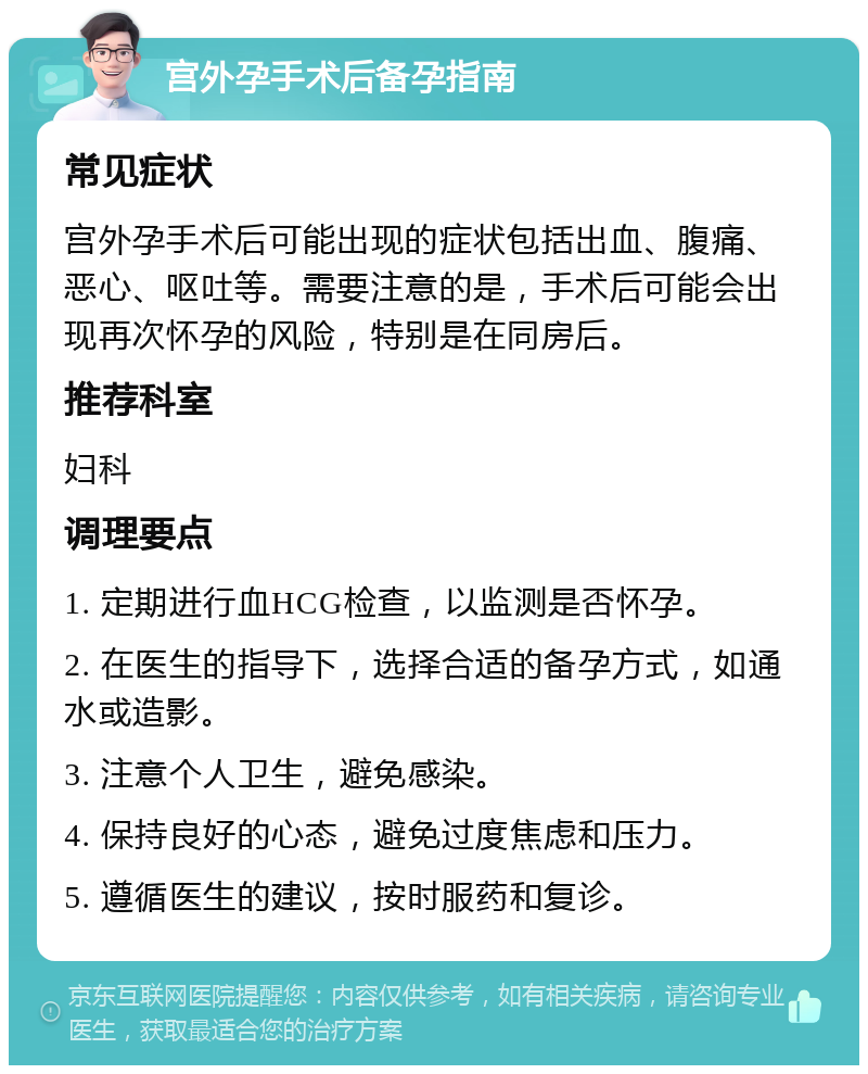 宫外孕手术后备孕指南 常见症状 宫外孕手术后可能出现的症状包括出血、腹痛、恶心、呕吐等。需要注意的是，手术后可能会出现再次怀孕的风险，特别是在同房后。 推荐科室 妇科 调理要点 1. 定期进行血HCG检查，以监测是否怀孕。 2. 在医生的指导下，选择合适的备孕方式，如通水或造影。 3. 注意个人卫生，避免感染。 4. 保持良好的心态，避免过度焦虑和压力。 5. 遵循医生的建议，按时服药和复诊。