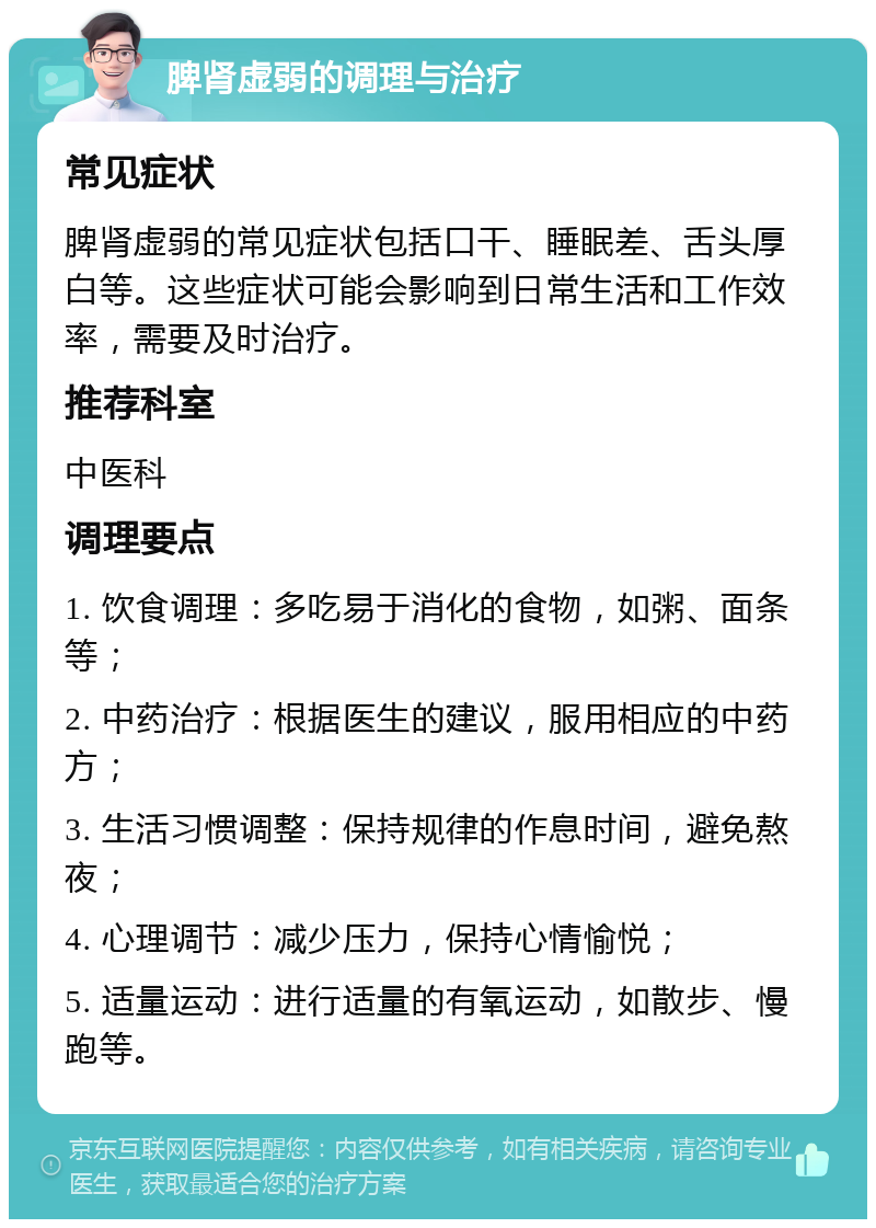 脾肾虚弱的调理与治疗 常见症状 脾肾虚弱的常见症状包括口干、睡眠差、舌头厚白等。这些症状可能会影响到日常生活和工作效率，需要及时治疗。 推荐科室 中医科 调理要点 1. 饮食调理：多吃易于消化的食物，如粥、面条等； 2. 中药治疗：根据医生的建议，服用相应的中药方； 3. 生活习惯调整：保持规律的作息时间，避免熬夜； 4. 心理调节：减少压力，保持心情愉悦； 5. 适量运动：进行适量的有氧运动，如散步、慢跑等。