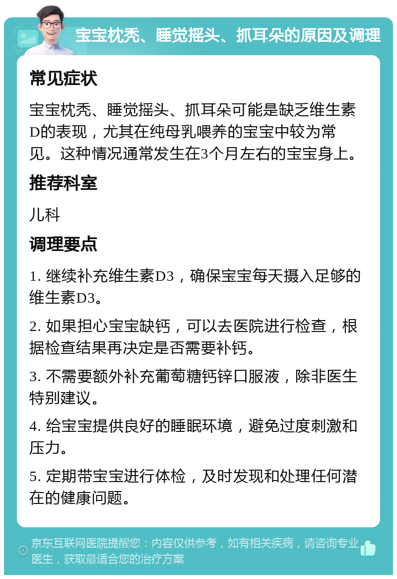 宝宝枕秃、睡觉摇头、抓耳朵的原因及调理 常见症状 宝宝枕秃、睡觉摇头、抓耳朵可能是缺乏维生素D的表现，尤其在纯母乳喂养的宝宝中较为常见。这种情况通常发生在3个月左右的宝宝身上。 推荐科室 儿科 调理要点 1. 继续补充维生素D3，确保宝宝每天摄入足够的维生素D3。 2. 如果担心宝宝缺钙，可以去医院进行检查，根据检查结果再决定是否需要补钙。 3. 不需要额外补充葡萄糖钙锌口服液，除非医生特别建议。 4. 给宝宝提供良好的睡眠环境，避免过度刺激和压力。 5. 定期带宝宝进行体检，及时发现和处理任何潜在的健康问题。