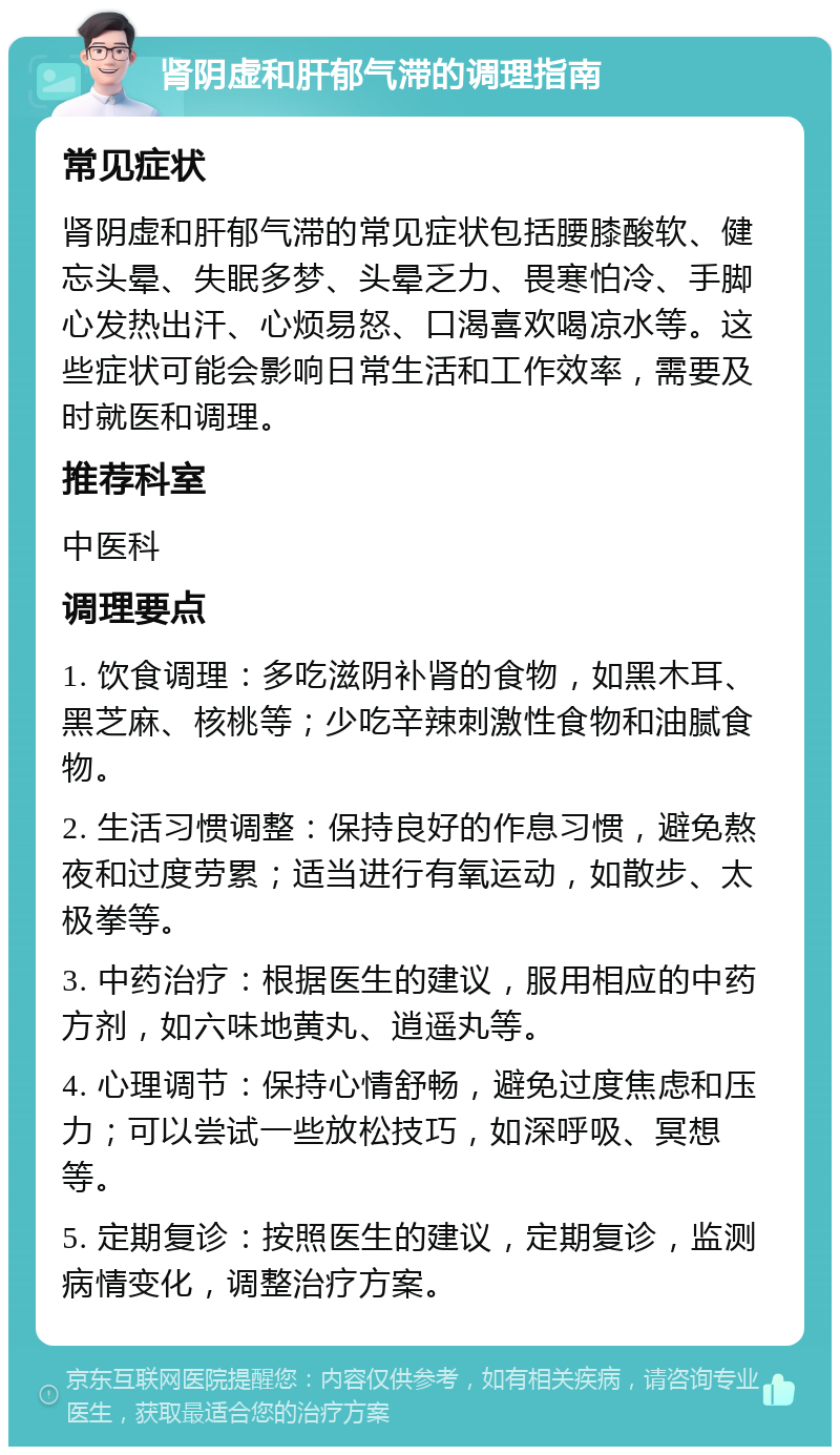 肾阴虚和肝郁气滞的调理指南 常见症状 肾阴虚和肝郁气滞的常见症状包括腰膝酸软、健忘头晕、失眠多梦、头晕乏力、畏寒怕冷、手脚心发热出汗、心烦易怒、口渴喜欢喝凉水等。这些症状可能会影响日常生活和工作效率，需要及时就医和调理。 推荐科室 中医科 调理要点 1. 饮食调理：多吃滋阴补肾的食物，如黑木耳、黑芝麻、核桃等；少吃辛辣刺激性食物和油腻食物。 2. 生活习惯调整：保持良好的作息习惯，避免熬夜和过度劳累；适当进行有氧运动，如散步、太极拳等。 3. 中药治疗：根据医生的建议，服用相应的中药方剂，如六味地黄丸、逍遥丸等。 4. 心理调节：保持心情舒畅，避免过度焦虑和压力；可以尝试一些放松技巧，如深呼吸、冥想等。 5. 定期复诊：按照医生的建议，定期复诊，监测病情变化，调整治疗方案。