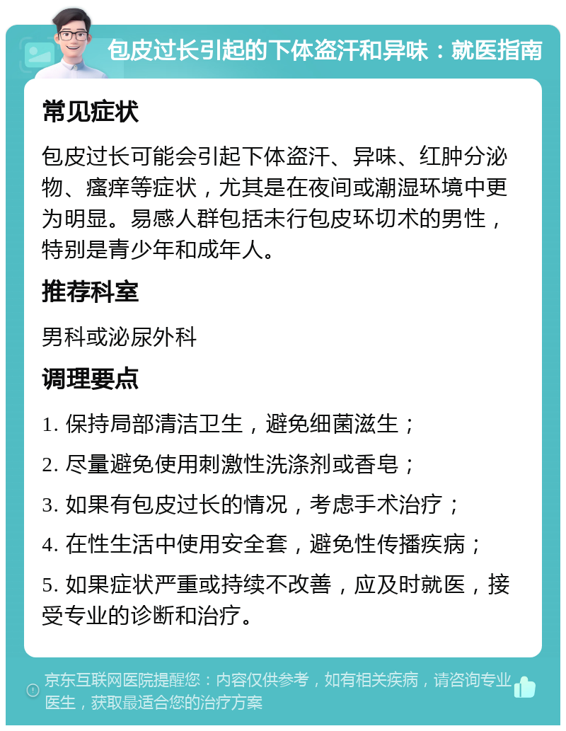 包皮过长引起的下体盗汗和异味：就医指南 常见症状 包皮过长可能会引起下体盗汗、异味、红肿分泌物、瘙痒等症状，尤其是在夜间或潮湿环境中更为明显。易感人群包括未行包皮环切术的男性，特别是青少年和成年人。 推荐科室 男科或泌尿外科 调理要点 1. 保持局部清洁卫生，避免细菌滋生； 2. 尽量避免使用刺激性洗涤剂或香皂； 3. 如果有包皮过长的情况，考虑手术治疗； 4. 在性生活中使用安全套，避免性传播疾病； 5. 如果症状严重或持续不改善，应及时就医，接受专业的诊断和治疗。