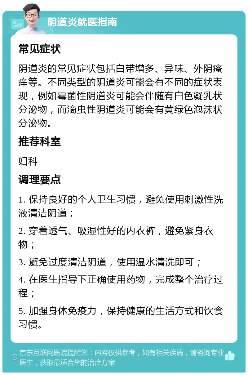 阴道炎就医指南 常见症状 阴道炎的常见症状包括白带增多、异味、外阴瘙痒等。不同类型的阴道炎可能会有不同的症状表现，例如霉菌性阴道炎可能会伴随有白色凝乳状分泌物，而滴虫性阴道炎可能会有黄绿色泡沫状分泌物。 推荐科室 妇科 调理要点 1. 保持良好的个人卫生习惯，避免使用刺激性洗液清洁阴道； 2. 穿着透气、吸湿性好的内衣裤，避免紧身衣物； 3. 避免过度清洁阴道，使用温水清洗即可； 4. 在医生指导下正确使用药物，完成整个治疗过程； 5. 加强身体免疫力，保持健康的生活方式和饮食习惯。