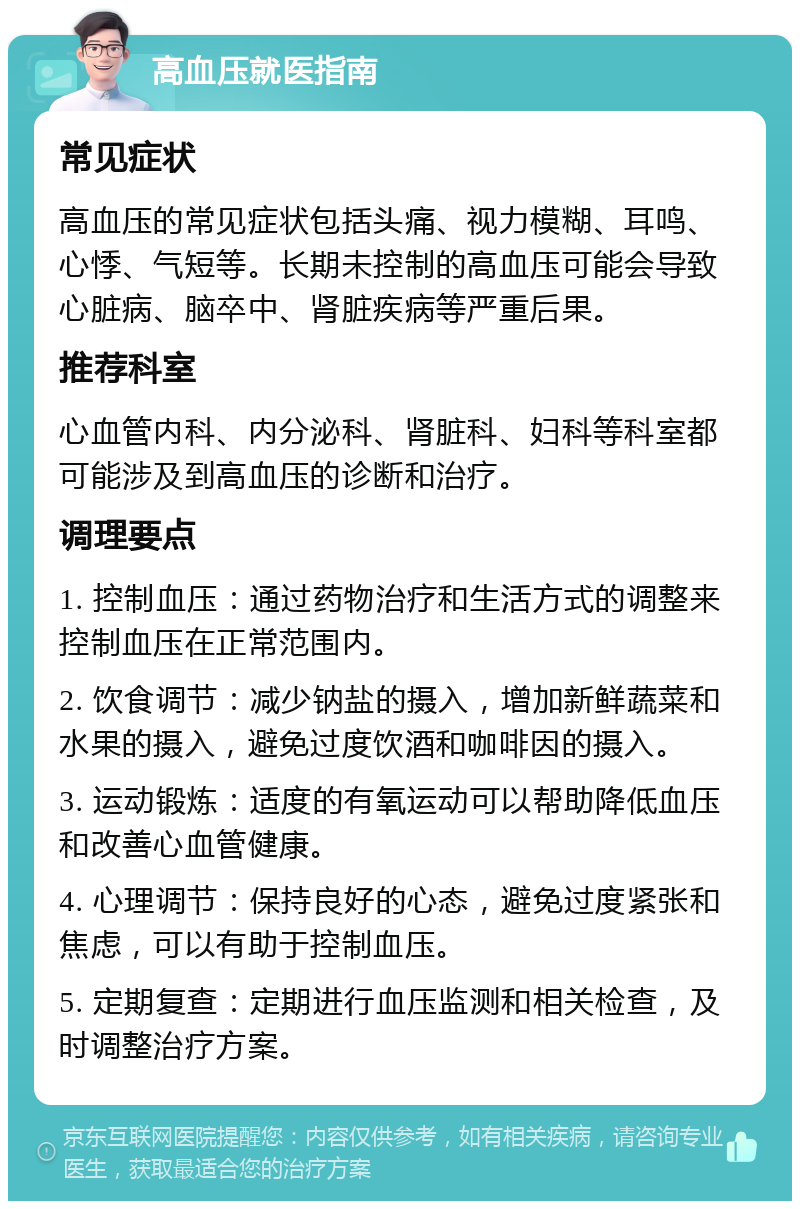 高血压就医指南 常见症状 高血压的常见症状包括头痛、视力模糊、耳鸣、心悸、气短等。长期未控制的高血压可能会导致心脏病、脑卒中、肾脏疾病等严重后果。 推荐科室 心血管内科、内分泌科、肾脏科、妇科等科室都可能涉及到高血压的诊断和治疗。 调理要点 1. 控制血压：通过药物治疗和生活方式的调整来控制血压在正常范围内。 2. 饮食调节：减少钠盐的摄入，增加新鲜蔬菜和水果的摄入，避免过度饮酒和咖啡因的摄入。 3. 运动锻炼：适度的有氧运动可以帮助降低血压和改善心血管健康。 4. 心理调节：保持良好的心态，避免过度紧张和焦虑，可以有助于控制血压。 5. 定期复查：定期进行血压监测和相关检查，及时调整治疗方案。