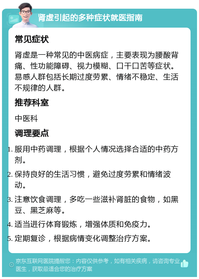 肾虚引起的多种症状就医指南 常见症状 肾虚是一种常见的中医病症，主要表现为腰酸背痛、性功能障碍、视力模糊、口干口苦等症状。易感人群包括长期过度劳累、情绪不稳定、生活不规律的人群。 推荐科室 中医科 调理要点 服用中药调理，根据个人情况选择合适的中药方剂。 保持良好的生活习惯，避免过度劳累和情绪波动。 注意饮食调理，多吃一些滋补肾脏的食物，如黑豆、黑芝麻等。 适当进行体育锻炼，增强体质和免疫力。 定期复诊，根据病情变化调整治疗方案。