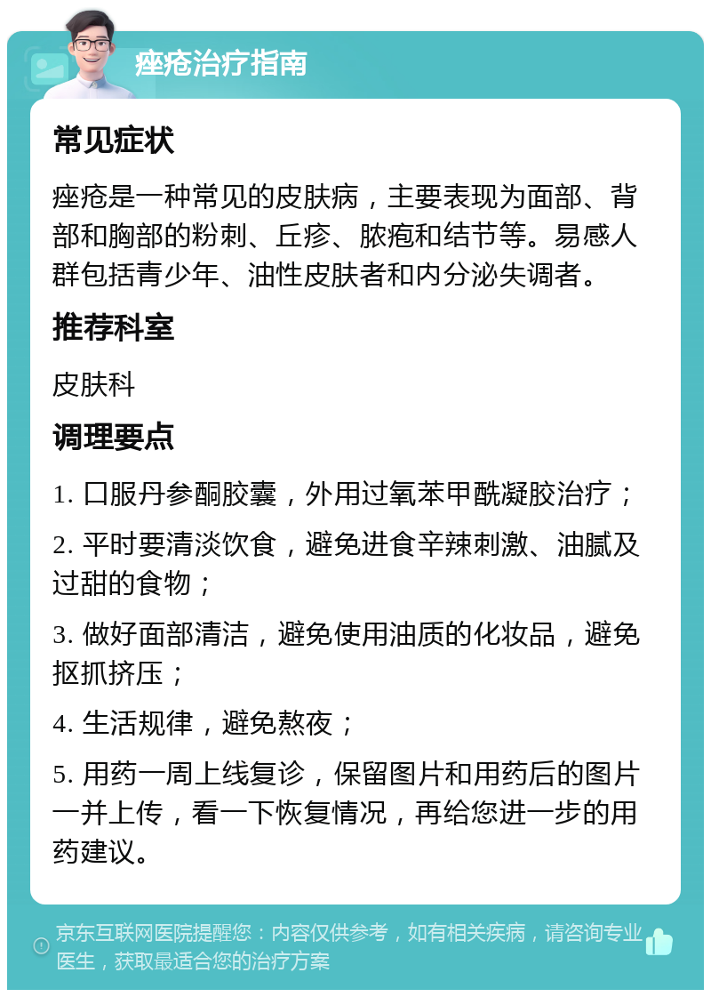 痤疮治疗指南 常见症状 痤疮是一种常见的皮肤病，主要表现为面部、背部和胸部的粉刺、丘疹、脓疱和结节等。易感人群包括青少年、油性皮肤者和内分泌失调者。 推荐科室 皮肤科 调理要点 1. 口服丹参酮胶囊，外用过氧苯甲酰凝胶治疗； 2. 平时要清淡饮食，避免进食辛辣刺激、油腻及过甜的食物； 3. 做好面部清洁，避免使用油质的化妆品，避免抠抓挤压； 4. 生活规律，避免熬夜； 5. 用药一周上线复诊，保留图片和用药后的图片一并上传，看一下恢复情况，再给您进一步的用药建议。