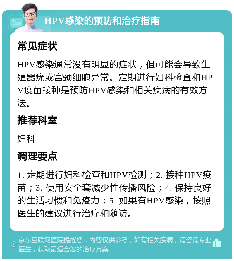 HPV感染的预防和治疗指南 常见症状 HPV感染通常没有明显的症状，但可能会导致生殖器疣或宫颈细胞异常。定期进行妇科检查和HPV疫苗接种是预防HPV感染和相关疾病的有效方法。 推荐科室 妇科 调理要点 1. 定期进行妇科检查和HPV检测；2. 接种HPV疫苗；3. 使用安全套减少性传播风险；4. 保持良好的生活习惯和免疫力；5. 如果有HPV感染，按照医生的建议进行治疗和随访。