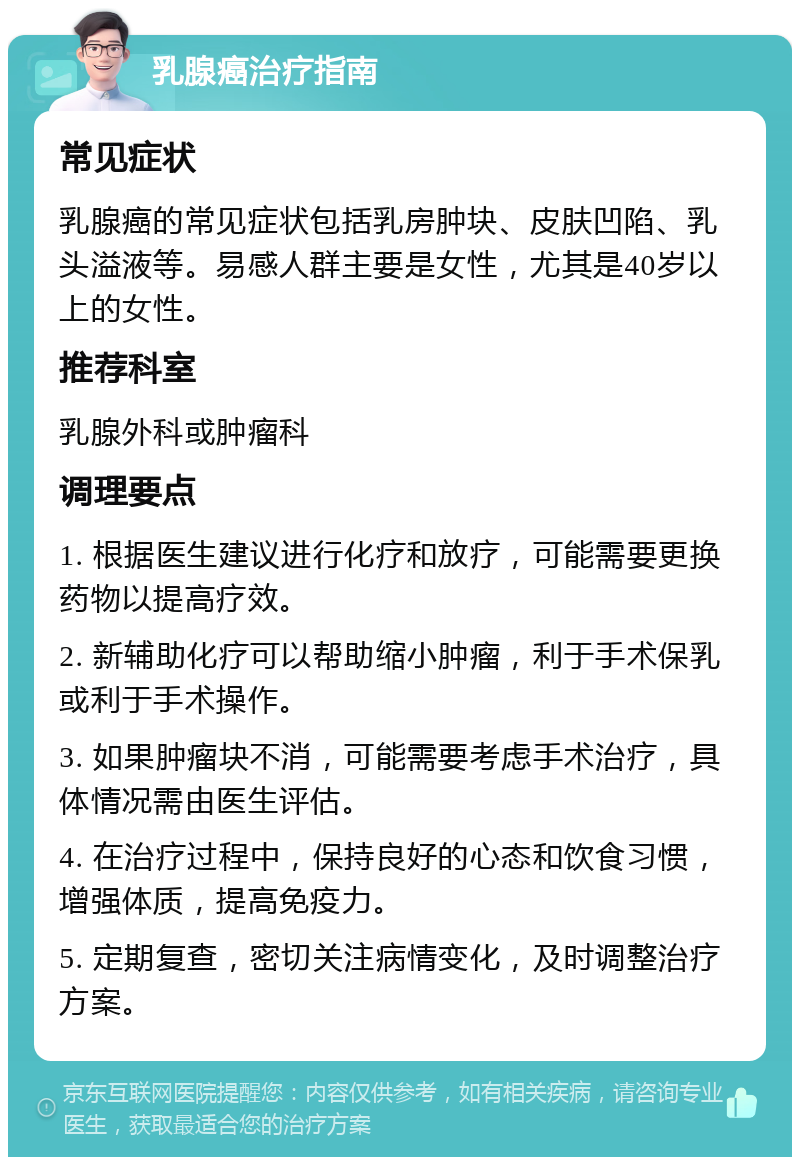 乳腺癌治疗指南 常见症状 乳腺癌的常见症状包括乳房肿块、皮肤凹陷、乳头溢液等。易感人群主要是女性，尤其是40岁以上的女性。 推荐科室 乳腺外科或肿瘤科 调理要点 1. 根据医生建议进行化疗和放疗，可能需要更换药物以提高疗效。 2. 新辅助化疗可以帮助缩小肿瘤，利于手术保乳或利于手术操作。 3. 如果肿瘤块不消，可能需要考虑手术治疗，具体情况需由医生评估。 4. 在治疗过程中，保持良好的心态和饮食习惯，增强体质，提高免疫力。 5. 定期复查，密切关注病情变化，及时调整治疗方案。