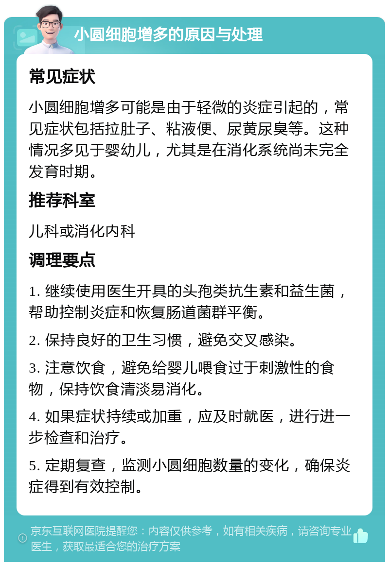 小圆细胞增多的原因与处理 常见症状 小圆细胞增多可能是由于轻微的炎症引起的，常见症状包括拉肚子、粘液便、尿黄尿臭等。这种情况多见于婴幼儿，尤其是在消化系统尚未完全发育时期。 推荐科室 儿科或消化内科 调理要点 1. 继续使用医生开具的头孢类抗生素和益生菌，帮助控制炎症和恢复肠道菌群平衡。 2. 保持良好的卫生习惯，避免交叉感染。 3. 注意饮食，避免给婴儿喂食过于刺激性的食物，保持饮食清淡易消化。 4. 如果症状持续或加重，应及时就医，进行进一步检查和治疗。 5. 定期复查，监测小圆细胞数量的变化，确保炎症得到有效控制。