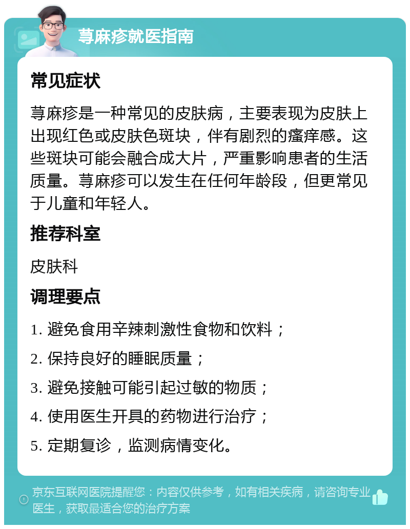 荨麻疹就医指南 常见症状 荨麻疹是一种常见的皮肤病，主要表现为皮肤上出现红色或皮肤色斑块，伴有剧烈的瘙痒感。这些斑块可能会融合成大片，严重影响患者的生活质量。荨麻疹可以发生在任何年龄段，但更常见于儿童和年轻人。 推荐科室 皮肤科 调理要点 1. 避免食用辛辣刺激性食物和饮料； 2. 保持良好的睡眠质量； 3. 避免接触可能引起过敏的物质； 4. 使用医生开具的药物进行治疗； 5. 定期复诊，监测病情变化。