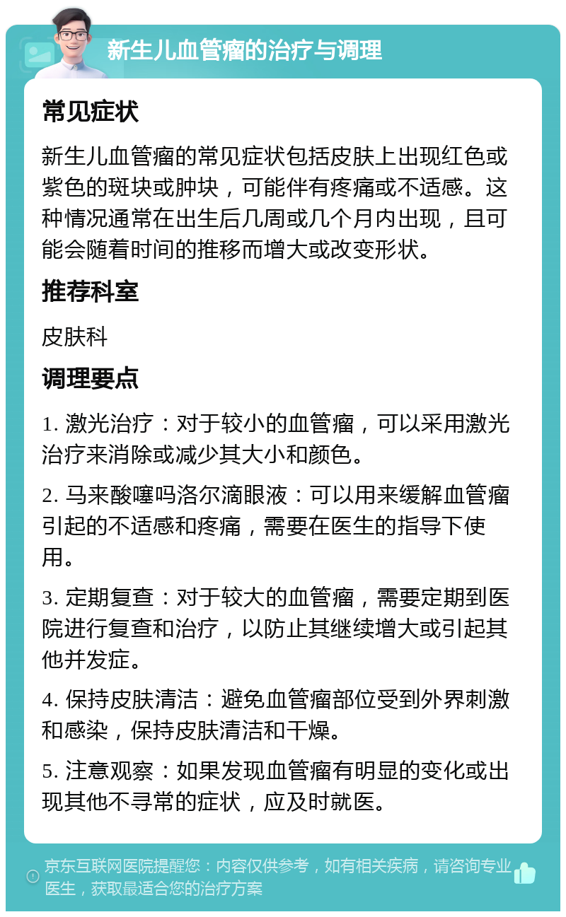 新生儿血管瘤的治疗与调理 常见症状 新生儿血管瘤的常见症状包括皮肤上出现红色或紫色的斑块或肿块，可能伴有疼痛或不适感。这种情况通常在出生后几周或几个月内出现，且可能会随着时间的推移而增大或改变形状。 推荐科室 皮肤科 调理要点 1. 激光治疗：对于较小的血管瘤，可以采用激光治疗来消除或减少其大小和颜色。 2. 马来酸噻吗洛尔滴眼液：可以用来缓解血管瘤引起的不适感和疼痛，需要在医生的指导下使用。 3. 定期复查：对于较大的血管瘤，需要定期到医院进行复查和治疗，以防止其继续增大或引起其他并发症。 4. 保持皮肤清洁：避免血管瘤部位受到外界刺激和感染，保持皮肤清洁和干燥。 5. 注意观察：如果发现血管瘤有明显的变化或出现其他不寻常的症状，应及时就医。