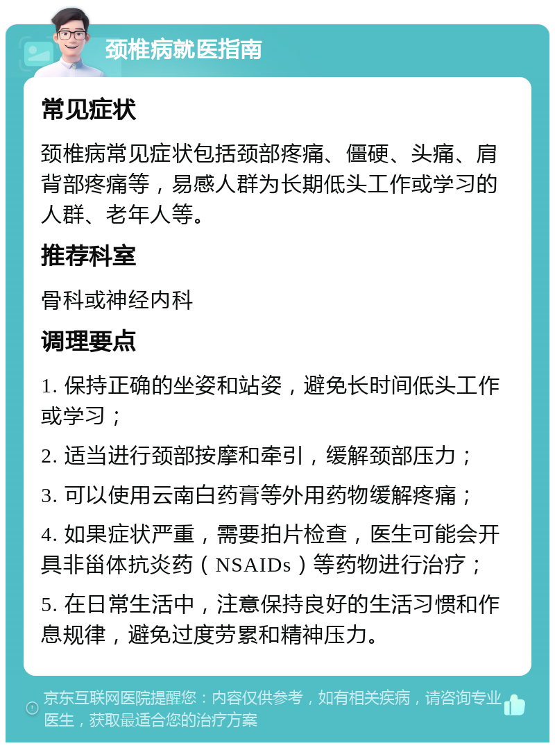 颈椎病就医指南 常见症状 颈椎病常见症状包括颈部疼痛、僵硬、头痛、肩背部疼痛等，易感人群为长期低头工作或学习的人群、老年人等。 推荐科室 骨科或神经内科 调理要点 1. 保持正确的坐姿和站姿，避免长时间低头工作或学习； 2. 适当进行颈部按摩和牵引，缓解颈部压力； 3. 可以使用云南白药膏等外用药物缓解疼痛； 4. 如果症状严重，需要拍片检查，医生可能会开具非甾体抗炎药（NSAIDs）等药物进行治疗； 5. 在日常生活中，注意保持良好的生活习惯和作息规律，避免过度劳累和精神压力。