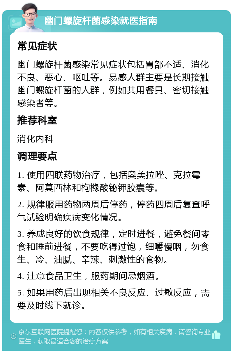 幽门螺旋杆菌感染就医指南 常见症状 幽门螺旋杆菌感染常见症状包括胃部不适、消化不良、恶心、呕吐等。易感人群主要是长期接触幽门螺旋杆菌的人群，例如共用餐具、密切接触感染者等。 推荐科室 消化内科 调理要点 1. 使用四联药物治疗，包括奥美拉唑、克拉霉素、阿莫西林和枸橼酸铋钾胶囊等。 2. 规律服用药物两周后停药，停药四周后复查呼气试验明确疾病变化情况。 3. 养成良好的饮食规律，定时进餐，避免餐间零食和睡前进餐，不要吃得过饱，细嚼慢咽，勿食生、冷、油腻、辛辣、刺激性的食物。 4. 注意食品卫生，服药期间忌烟酒。 5. 如果用药后出现相关不良反应、过敏反应，需要及时线下就诊。