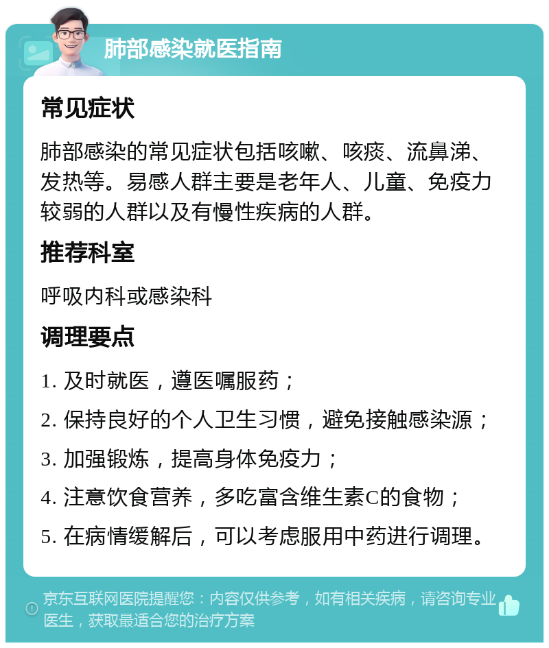 肺部感染就医指南 常见症状 肺部感染的常见症状包括咳嗽、咳痰、流鼻涕、发热等。易感人群主要是老年人、儿童、免疫力较弱的人群以及有慢性疾病的人群。 推荐科室 呼吸内科或感染科 调理要点 1. 及时就医，遵医嘱服药； 2. 保持良好的个人卫生习惯，避免接触感染源； 3. 加强锻炼，提高身体免疫力； 4. 注意饮食营养，多吃富含维生素C的食物； 5. 在病情缓解后，可以考虑服用中药进行调理。