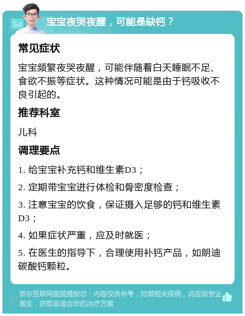 宝宝夜哭夜醒，可能是缺钙？ 常见症状 宝宝频繁夜哭夜醒，可能伴随着白天睡眠不足、食欲不振等症状。这种情况可能是由于钙吸收不良引起的。 推荐科室 儿科 调理要点 1. 给宝宝补充钙和维生素D3； 2. 定期带宝宝进行体检和骨密度检查； 3. 注意宝宝的饮食，保证摄入足够的钙和维生素D3； 4. 如果症状严重，应及时就医； 5. 在医生的指导下，合理使用补钙产品，如朗迪碳酸钙颗粒。