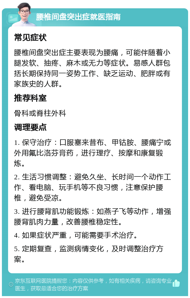 腰椎间盘突出症就医指南 常见症状 腰椎间盘突出症主要表现为腰痛，可能伴随着小腿发软、抽疼、麻木或无力等症状。易感人群包括长期保持同一姿势工作、缺乏运动、肥胖或有家族史的人群。 推荐科室 骨科或脊柱外科 调理要点 1. 保守治疗：口服塞来昔布、甲钴胺、腰痛宁或外用氟比洛芬膏药，进行理疗、按摩和康复锻炼。 2. 生活习惯调整：避免久坐、长时间一个动作工作、看电脑、玩手机等不良习惯，注意保护腰椎，避免受凉。 3. 进行腰背肌功能锻炼：如燕子飞等动作，增强腰背肌肉力量，改善腰椎稳定性。 4. 如果症状严重，可能需要手术治疗。 5. 定期复查，监测病情变化，及时调整治疗方案。