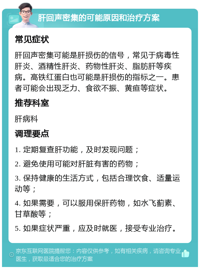 肝回声密集的可能原因和治疗方案 常见症状 肝回声密集可能是肝损伤的信号，常见于病毒性肝炎、酒精性肝炎、药物性肝炎、脂肪肝等疾病。高铁红蛋白也可能是肝损伤的指标之一。患者可能会出现乏力、食欲不振、黄疸等症状。 推荐科室 肝病科 调理要点 1. 定期复查肝功能，及时发现问题； 2. 避免使用可能对肝脏有害的药物； 3. 保持健康的生活方式，包括合理饮食、适量运动等； 4. 如果需要，可以服用保肝药物，如水飞蓟素、甘草酸等； 5. 如果症状严重，应及时就医，接受专业治疗。