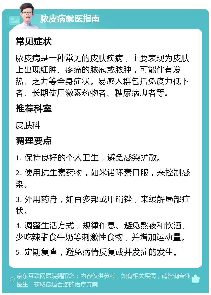 脓皮病就医指南 常见症状 脓皮病是一种常见的皮肤疾病，主要表现为皮肤上出现红肿、疼痛的脓疱或脓肿，可能伴有发热、乏力等全身症状。易感人群包括免疫力低下者、长期使用激素药物者、糖尿病患者等。 推荐科室 皮肤科 调理要点 1. 保持良好的个人卫生，避免感染扩散。 2. 使用抗生素药物，如米诺环素口服，来控制感染。 3. 外用药膏，如百多邦或甲硝锉，来缓解局部症状。 4. 调整生活方式，规律作息、避免熬夜和饮酒、少吃辣甜食牛奶等刺激性食物，并增加运动量。 5. 定期复查，避免病情反复或并发症的发生。