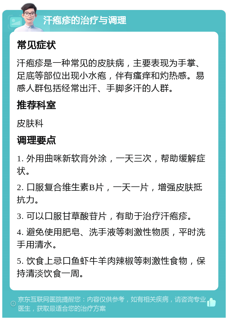 汗疱疹的治疗与调理 常见症状 汗疱疹是一种常见的皮肤病，主要表现为手掌、足底等部位出现小水疱，伴有瘙痒和灼热感。易感人群包括经常出汗、手脚多汗的人群。 推荐科室 皮肤科 调理要点 1. 外用曲咪新软膏外涂，一天三次，帮助缓解症状。 2. 口服复合维生素B片，一天一片，增强皮肤抵抗力。 3. 可以口服甘草酸苷片，有助于治疗汗疱疹。 4. 避免使用肥皂、洗手液等刺激性物质，平时洗手用清水。 5. 饮食上忌口鱼虾牛羊肉辣椒等刺激性食物，保持清淡饮食一周。