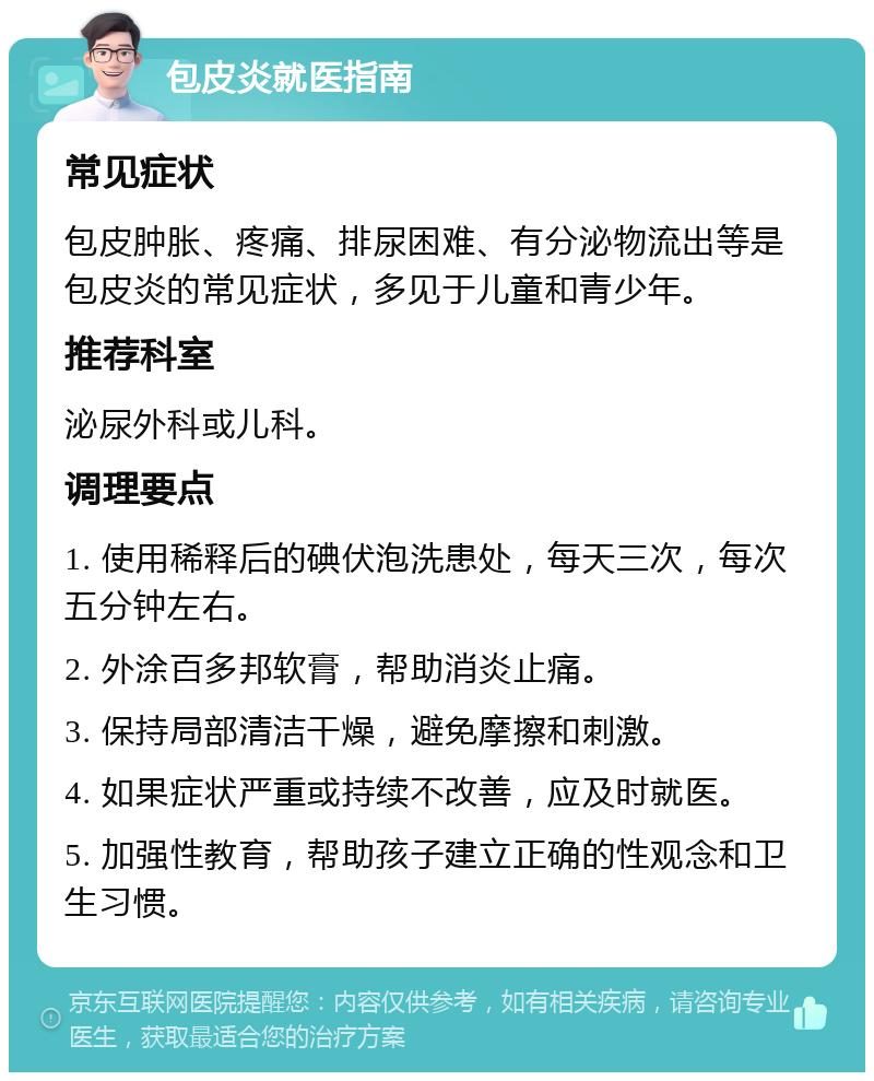 包皮炎就医指南 常见症状 包皮肿胀、疼痛、排尿困难、有分泌物流出等是包皮炎的常见症状，多见于儿童和青少年。 推荐科室 泌尿外科或儿科。 调理要点 1. 使用稀释后的碘伏泡洗患处，每天三次，每次五分钟左右。 2. 外涂百多邦软膏，帮助消炎止痛。 3. 保持局部清洁干燥，避免摩擦和刺激。 4. 如果症状严重或持续不改善，应及时就医。 5. 加强性教育，帮助孩子建立正确的性观念和卫生习惯。