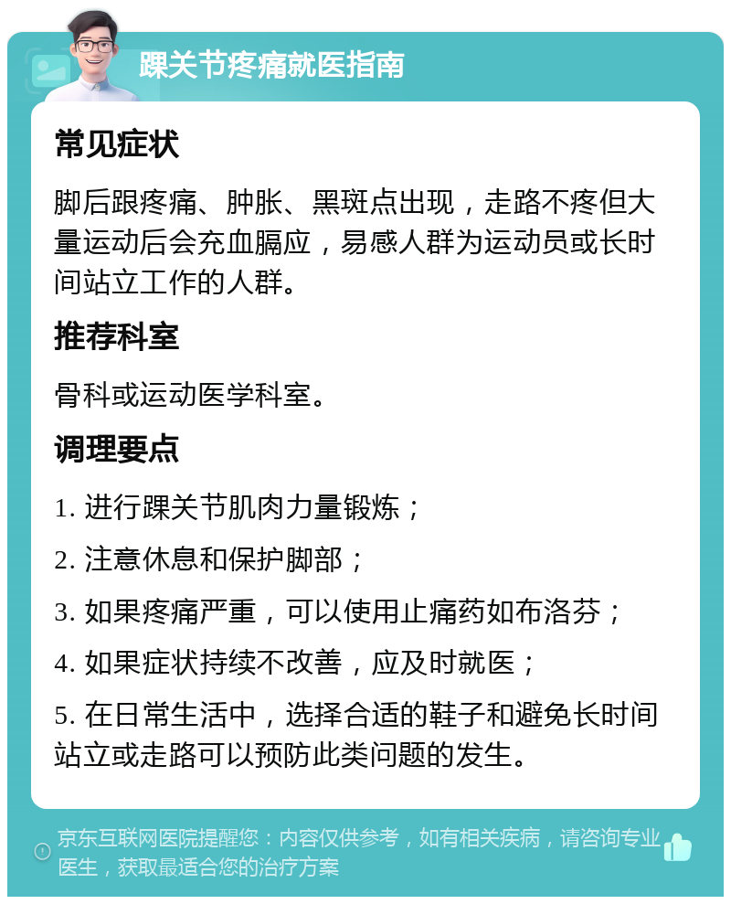 踝关节疼痛就医指南 常见症状 脚后跟疼痛、肿胀、黑斑点出现，走路不疼但大量运动后会充血膈应，易感人群为运动员或长时间站立工作的人群。 推荐科室 骨科或运动医学科室。 调理要点 1. 进行踝关节肌肉力量锻炼； 2. 注意休息和保护脚部； 3. 如果疼痛严重，可以使用止痛药如布洛芬； 4. 如果症状持续不改善，应及时就医； 5. 在日常生活中，选择合适的鞋子和避免长时间站立或走路可以预防此类问题的发生。