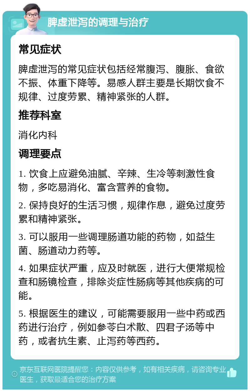 脾虚泄泻的调理与治疗 常见症状 脾虚泄泻的常见症状包括经常腹泻、腹胀、食欲不振、体重下降等。易感人群主要是长期饮食不规律、过度劳累、精神紧张的人群。 推荐科室 消化内科 调理要点 1. 饮食上应避免油腻、辛辣、生冷等刺激性食物，多吃易消化、富含营养的食物。 2. 保持良好的生活习惯，规律作息，避免过度劳累和精神紧张。 3. 可以服用一些调理肠道功能的药物，如益生菌、肠道动力药等。 4. 如果症状严重，应及时就医，进行大便常规检查和肠镜检查，排除炎症性肠病等其他疾病的可能。 5. 根据医生的建议，可能需要服用一些中药或西药进行治疗，例如参苓白术散、四君子汤等中药，或者抗生素、止泻药等西药。