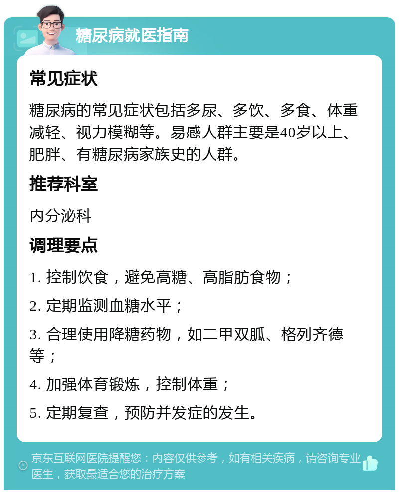 糖尿病就医指南 常见症状 糖尿病的常见症状包括多尿、多饮、多食、体重减轻、视力模糊等。易感人群主要是40岁以上、肥胖、有糖尿病家族史的人群。 推荐科室 内分泌科 调理要点 1. 控制饮食，避免高糖、高脂肪食物； 2. 定期监测血糖水平； 3. 合理使用降糖药物，如二甲双胍、格列齐德等； 4. 加强体育锻炼，控制体重； 5. 定期复查，预防并发症的发生。