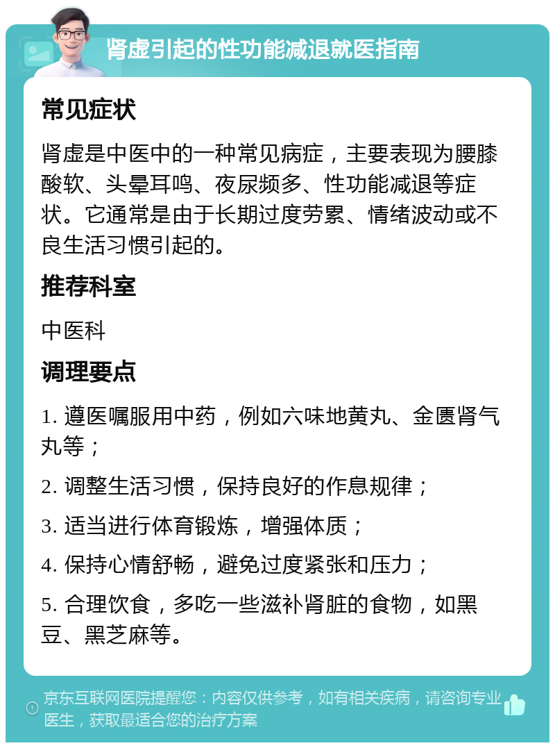 肾虚引起的性功能减退就医指南 常见症状 肾虚是中医中的一种常见病症，主要表现为腰膝酸软、头晕耳鸣、夜尿频多、性功能减退等症状。它通常是由于长期过度劳累、情绪波动或不良生活习惯引起的。 推荐科室 中医科 调理要点 1. 遵医嘱服用中药，例如六味地黄丸、金匮肾气丸等； 2. 调整生活习惯，保持良好的作息规律； 3. 适当进行体育锻炼，增强体质； 4. 保持心情舒畅，避免过度紧张和压力； 5. 合理饮食，多吃一些滋补肾脏的食物，如黑豆、黑芝麻等。