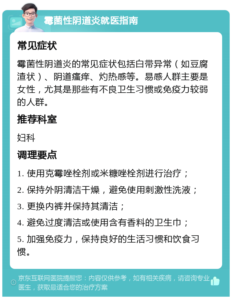 霉菌性阴道炎就医指南 常见症状 霉菌性阴道炎的常见症状包括白带异常（如豆腐渣状）、阴道瘙痒、灼热感等。易感人群主要是女性，尤其是那些有不良卫生习惯或免疫力较弱的人群。 推荐科室 妇科 调理要点 1. 使用克霉唑栓剂或米糠唑栓剂进行治疗； 2. 保持外阴清洁干燥，避免使用刺激性洗液； 3. 更换内裤并保持其清洁； 4. 避免过度清洁或使用含有香料的卫生巾； 5. 加强免疫力，保持良好的生活习惯和饮食习惯。