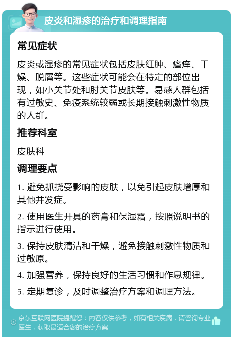 皮炎和湿疹的治疗和调理指南 常见症状 皮炎或湿疹的常见症状包括皮肤红肿、瘙痒、干燥、脱屑等。这些症状可能会在特定的部位出现，如小关节处和肘关节皮肤等。易感人群包括有过敏史、免疫系统较弱或长期接触刺激性物质的人群。 推荐科室 皮肤科 调理要点 1. 避免抓挠受影响的皮肤，以免引起皮肤增厚和其他并发症。 2. 使用医生开具的药膏和保湿霜，按照说明书的指示进行使用。 3. 保持皮肤清洁和干燥，避免接触刺激性物质和过敏原。 4. 加强营养，保持良好的生活习惯和作息规律。 5. 定期复诊，及时调整治疗方案和调理方法。