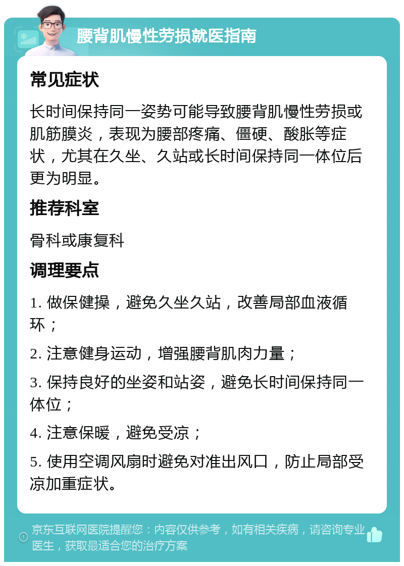 腰背肌慢性劳损就医指南 常见症状 长时间保持同一姿势可能导致腰背肌慢性劳损或肌筋膜炎，表现为腰部疼痛、僵硬、酸胀等症状，尤其在久坐、久站或长时间保持同一体位后更为明显。 推荐科室 骨科或康复科 调理要点 1. 做保健操，避免久坐久站，改善局部血液循环； 2. 注意健身运动，增强腰背肌肉力量； 3. 保持良好的坐姿和站姿，避免长时间保持同一体位； 4. 注意保暖，避免受凉； 5. 使用空调风扇时避免对准出风口，防止局部受凉加重症状。