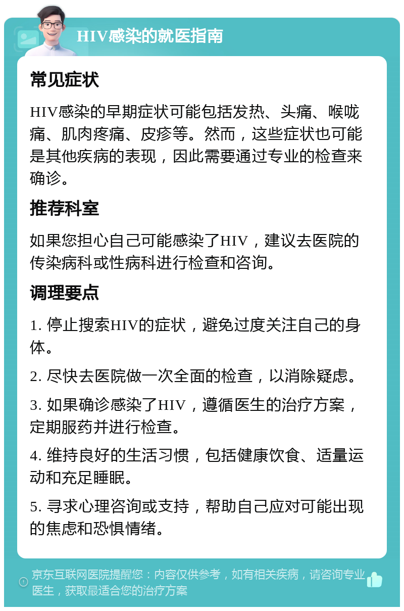 HIV感染的就医指南 常见症状 HIV感染的早期症状可能包括发热、头痛、喉咙痛、肌肉疼痛、皮疹等。然而，这些症状也可能是其他疾病的表现，因此需要通过专业的检查来确诊。 推荐科室 如果您担心自己可能感染了HIV，建议去医院的传染病科或性病科进行检查和咨询。 调理要点 1. 停止搜索HIV的症状，避免过度关注自己的身体。 2. 尽快去医院做一次全面的检查，以消除疑虑。 3. 如果确诊感染了HIV，遵循医生的治疗方案，定期服药并进行检查。 4. 维持良好的生活习惯，包括健康饮食、适量运动和充足睡眠。 5. 寻求心理咨询或支持，帮助自己应对可能出现的焦虑和恐惧情绪。