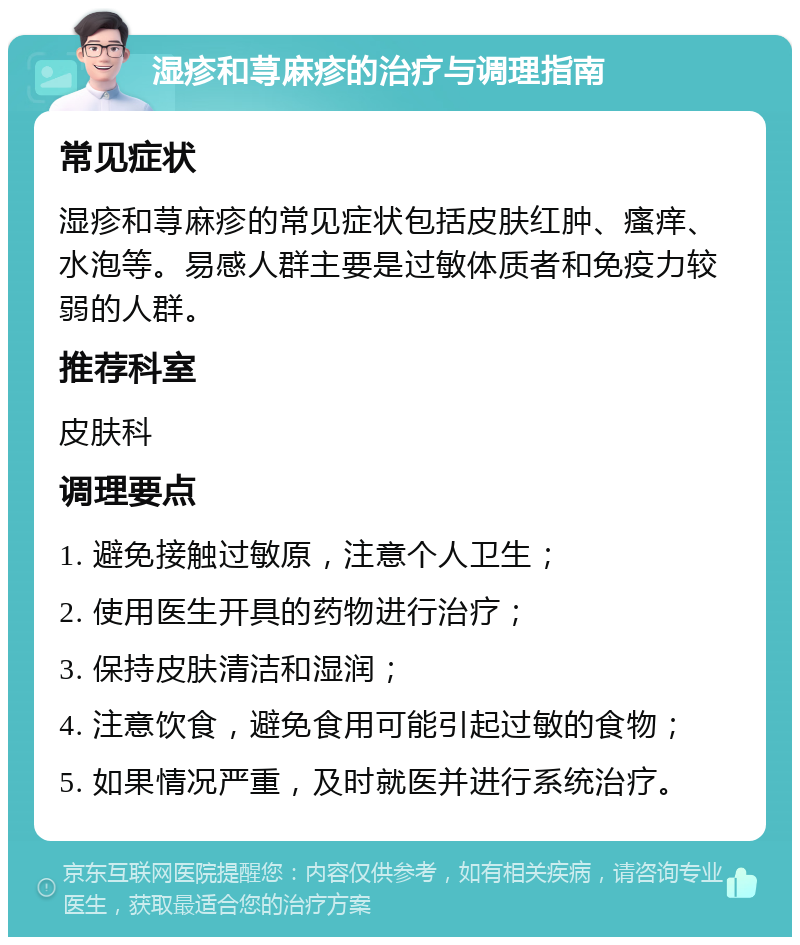 湿疹和荨麻疹的治疗与调理指南 常见症状 湿疹和荨麻疹的常见症状包括皮肤红肿、瘙痒、水泡等。易感人群主要是过敏体质者和免疫力较弱的人群。 推荐科室 皮肤科 调理要点 1. 避免接触过敏原，注意个人卫生； 2. 使用医生开具的药物进行治疗； 3. 保持皮肤清洁和湿润； 4. 注意饮食，避免食用可能引起过敏的食物； 5. 如果情况严重，及时就医并进行系统治疗。