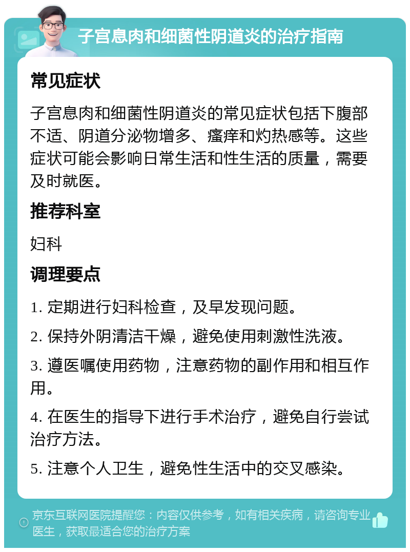 子宫息肉和细菌性阴道炎的治疗指南 常见症状 子宫息肉和细菌性阴道炎的常见症状包括下腹部不适、阴道分泌物增多、瘙痒和灼热感等。这些症状可能会影响日常生活和性生活的质量，需要及时就医。 推荐科室 妇科 调理要点 1. 定期进行妇科检查，及早发现问题。 2. 保持外阴清洁干燥，避免使用刺激性洗液。 3. 遵医嘱使用药物，注意药物的副作用和相互作用。 4. 在医生的指导下进行手术治疗，避免自行尝试治疗方法。 5. 注意个人卫生，避免性生活中的交叉感染。