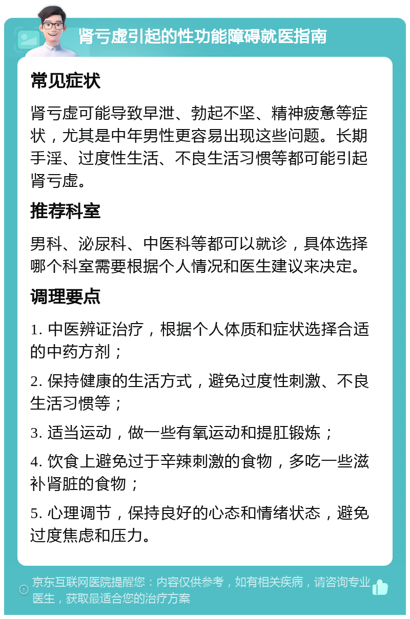 肾亏虚引起的性功能障碍就医指南 常见症状 肾亏虚可能导致早泄、勃起不坚、精神疲惫等症状，尤其是中年男性更容易出现这些问题。长期手淫、过度性生活、不良生活习惯等都可能引起肾亏虚。 推荐科室 男科、泌尿科、中医科等都可以就诊，具体选择哪个科室需要根据个人情况和医生建议来决定。 调理要点 1. 中医辨证治疗，根据个人体质和症状选择合适的中药方剂； 2. 保持健康的生活方式，避免过度性刺激、不良生活习惯等； 3. 适当运动，做一些有氧运动和提肛锻炼； 4. 饮食上避免过于辛辣刺激的食物，多吃一些滋补肾脏的食物； 5. 心理调节，保持良好的心态和情绪状态，避免过度焦虑和压力。