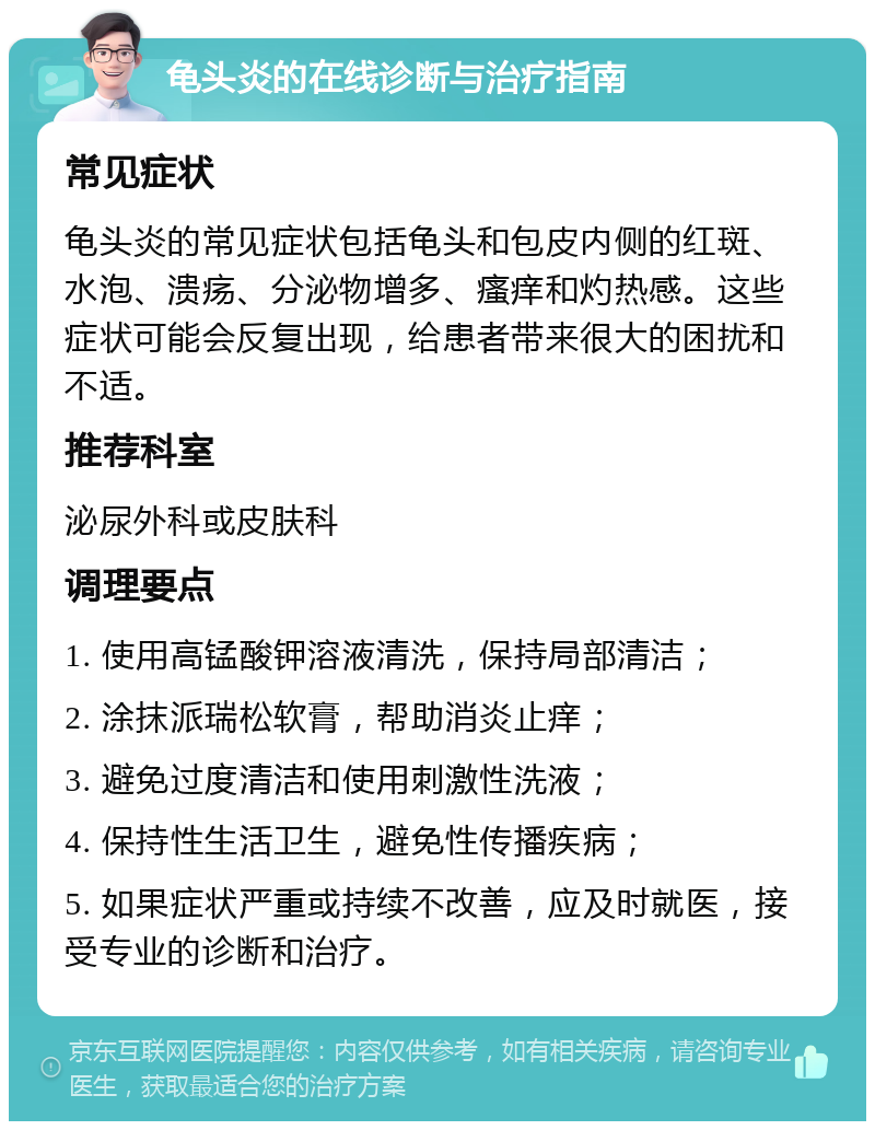 龟头炎的在线诊断与治疗指南 常见症状 龟头炎的常见症状包括龟头和包皮内侧的红斑、水泡、溃疡、分泌物增多、瘙痒和灼热感。这些症状可能会反复出现，给患者带来很大的困扰和不适。 推荐科室 泌尿外科或皮肤科 调理要点 1. 使用高锰酸钾溶液清洗，保持局部清洁； 2. 涂抹派瑞松软膏，帮助消炎止痒； 3. 避免过度清洁和使用刺激性洗液； 4. 保持性生活卫生，避免性传播疾病； 5. 如果症状严重或持续不改善，应及时就医，接受专业的诊断和治疗。