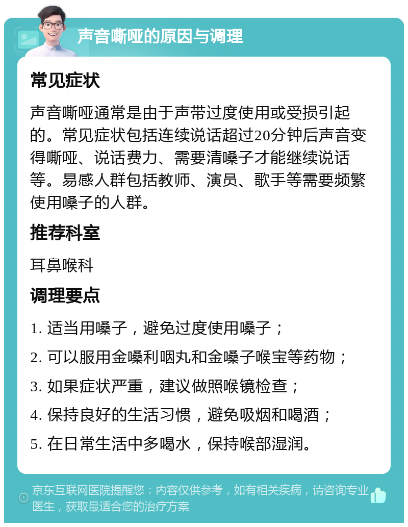 声音嘶哑的原因与调理 常见症状 声音嘶哑通常是由于声带过度使用或受损引起的。常见症状包括连续说话超过20分钟后声音变得嘶哑、说话费力、需要清嗓子才能继续说话等。易感人群包括教师、演员、歌手等需要频繁使用嗓子的人群。 推荐科室 耳鼻喉科 调理要点 1. 适当用嗓子，避免过度使用嗓子； 2. 可以服用金嗓利咽丸和金嗓子喉宝等药物； 3. 如果症状严重，建议做照喉镜检查； 4. 保持良好的生活习惯，避免吸烟和喝酒； 5. 在日常生活中多喝水，保持喉部湿润。