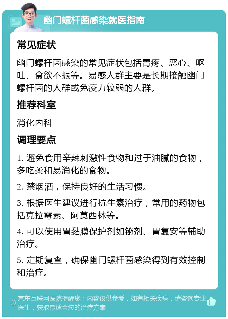 幽门螺杆菌感染就医指南 常见症状 幽门螺杆菌感染的常见症状包括胃疼、恶心、呕吐、食欲不振等。易感人群主要是长期接触幽门螺杆菌的人群或免疫力较弱的人群。 推荐科室 消化内科 调理要点 1. 避免食用辛辣刺激性食物和过于油腻的食物，多吃柔和易消化的食物。 2. 禁烟酒，保持良好的生活习惯。 3. 根据医生建议进行抗生素治疗，常用的药物包括克拉霉素、阿莫西林等。 4. 可以使用胃黏膜保护剂如铋剂、胃复安等辅助治疗。 5. 定期复查，确保幽门螺杆菌感染得到有效控制和治疗。